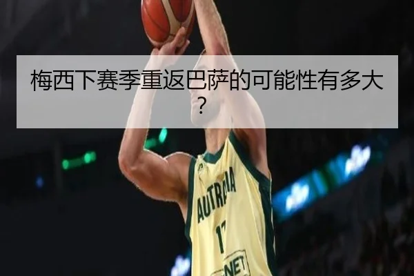 梅西下赛季重返巴萨的可能性有多大？