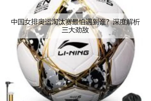 中国女排奥运淘汰赛最怕遇到谁？深度解析三大劲敌